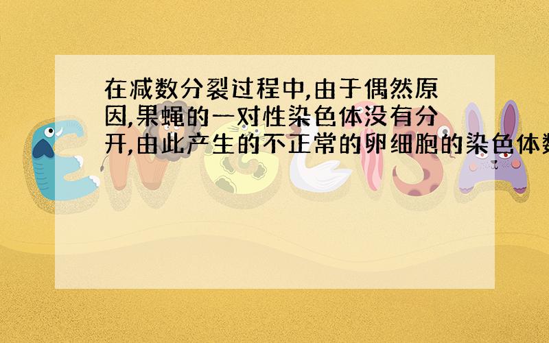 在减数分裂过程中,由于偶然原因,果蝇的一对性染色体没有分开,由此产生的不正常的卵细胞的染色体数为 A.3或3+XY B.