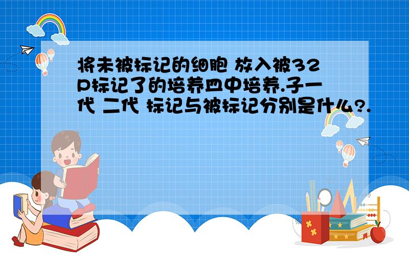 将未被标记的细胞 放入被32P标记了的培养皿中培养.子一代 二代 标记与被标记分别是什么?.