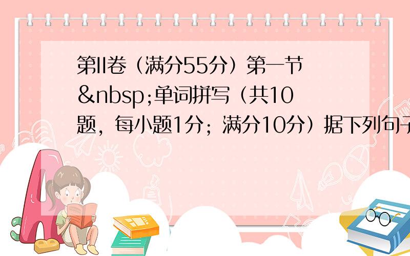 第II卷（满分55分）第一节 单词拼写（共10题，每小题1分；满分10分）据下列句子及所给汉语注释，在答题卡的