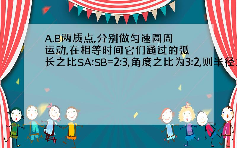 A.B两质点,分别做匀速圆周运动,在相等时间它们通过的弧长之比SA:SB=2:3,角度之比为3:2,则半径之比为多少