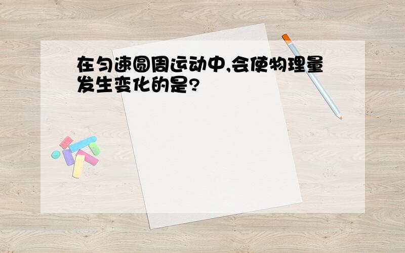 在匀速圆周运动中,会使物理量发生变化的是?