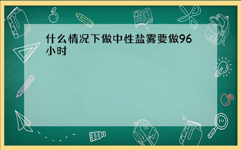 什么情况下做中性盐雾要做96小时