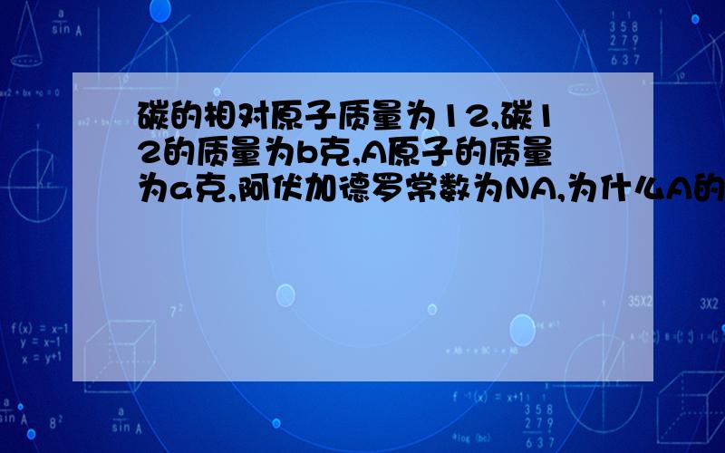 碳的相对原子质量为12,碳12的质量为b克,A原子的质量为a克,阿伏加德罗常数为NA,为什么A的相对原子质量...