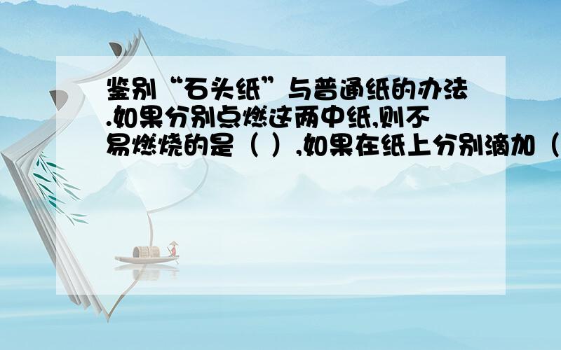 鉴别“石头纸”与普通纸的办法.如果分别点燃这两中纸,则不易燃烧的是（ ）,如果在纸上分别滴加（ ）.