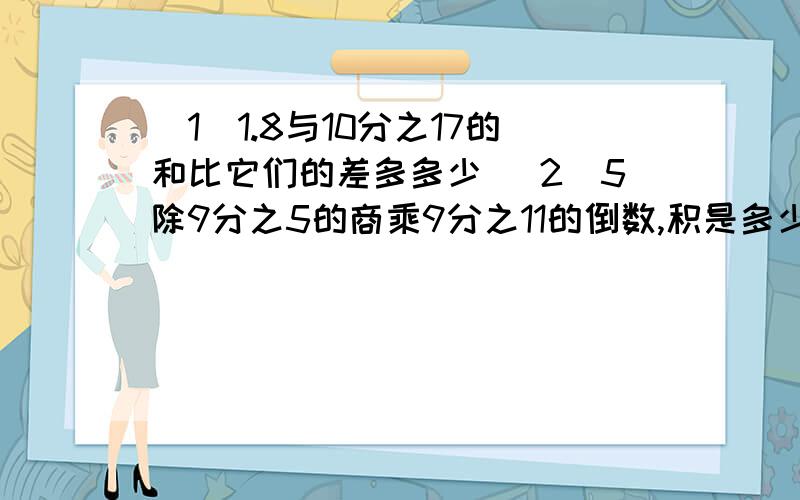 （1）1.8与10分之17的和比它们的差多多少 （2）5除9分之5的商乘9分之11的倒数,积是多少