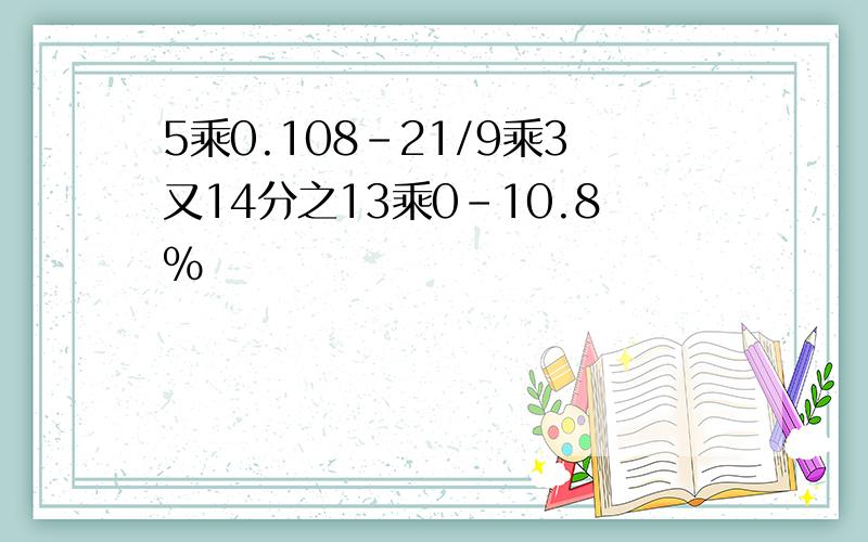 5乘0.108-21/9乘3又14分之13乘0-10.8%