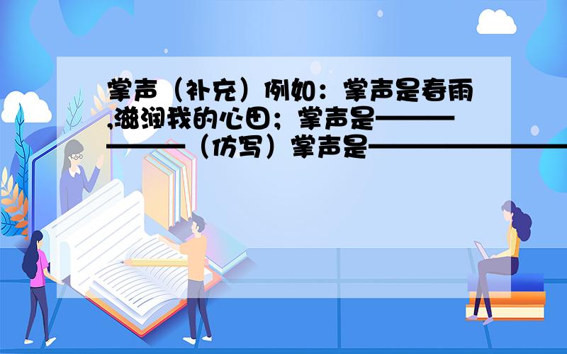 掌声（补充）例如：掌声是春雨,滋润我的心田；掌声是——————（仿写）掌声是————————掌声是———————————