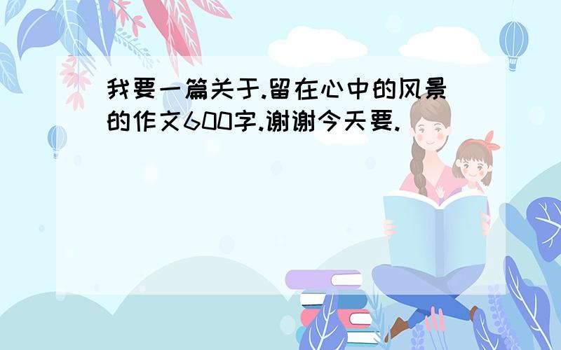 我要一篇关于.留在心中的风景的作文600字.谢谢今天要.