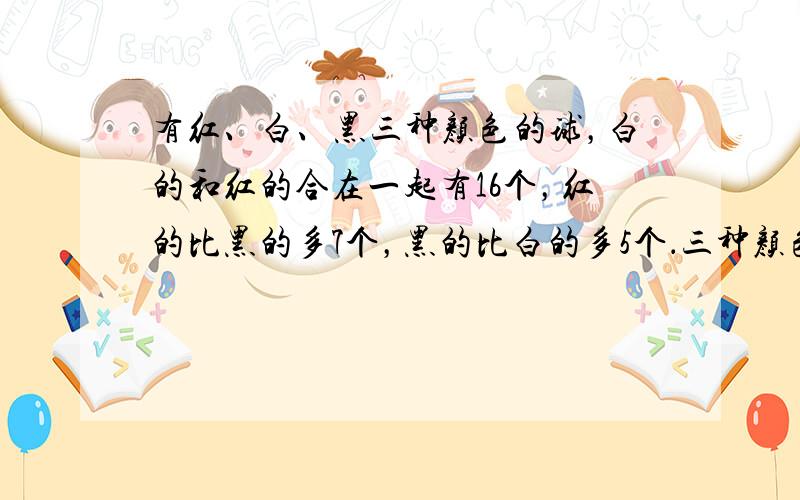 有红、白、黑三种颜色的球，白的和红的合在一起有16个，红的比黑的多7个，黑的比白的多5个．三种颜色的球各有______、