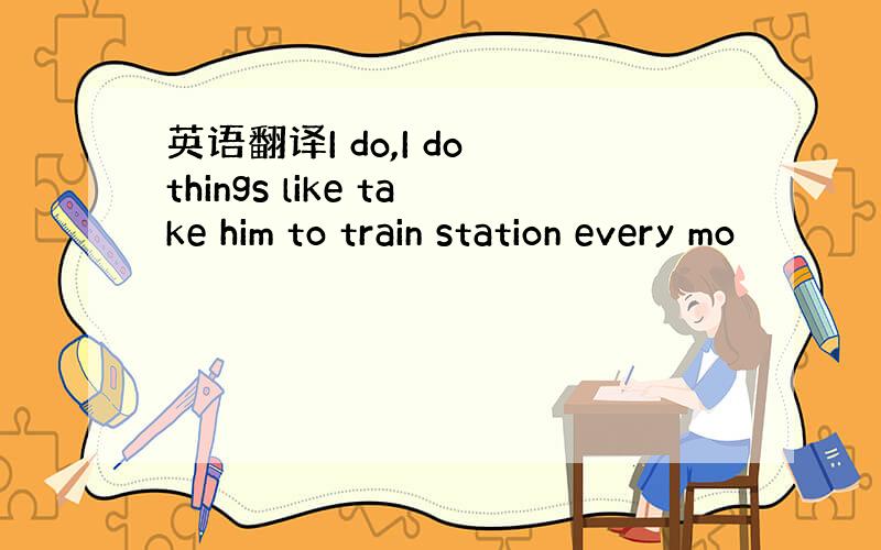 英语翻译I do,I do things like take him to train station every mo