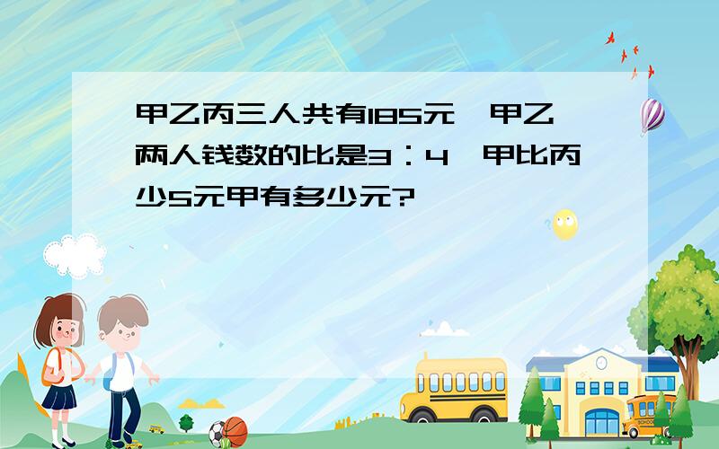 甲乙丙三人共有185元,甲乙两人钱数的比是3：4,甲比丙少5元甲有多少元?