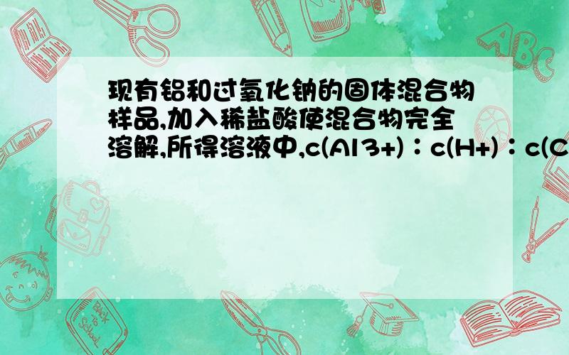 现有铝和过氧化钠的固体混合物样品,加入稀盐酸使混合物完全溶解,所得溶液中,c(Al3+)∶c(H+)∶c(Cl－)＝1∶