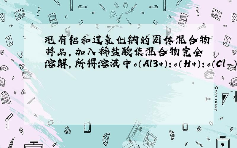 现有铝和过氧化钠的固体混合物样品，加入稀盐酸使混合物完全溶解，所得溶液中c（Al3+）：c（H+）：c（Cl-）=1：2