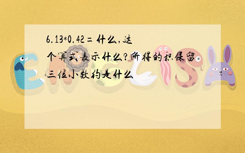 6.13*0.42=什么,这个算式表示什么?所得的积保留三位小数约是什么