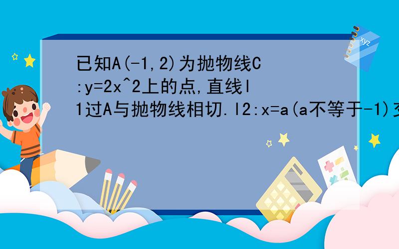 已知A(-1,2)为抛物线C:y=2x^2上的点,直线l1过A与抛物线相切.l2:x=a(a不等于-1)交抛物线与B点,