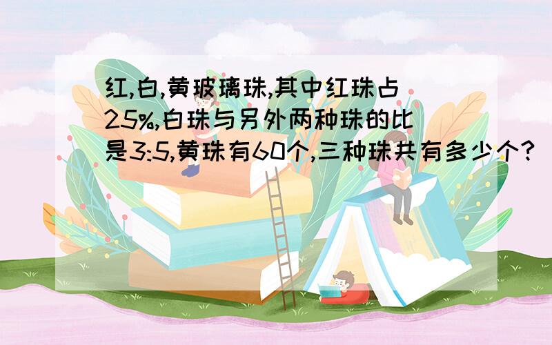 红,白,黄玻璃珠,其中红珠占25%,白珠与另外两种珠的比是3:5,黄珠有60个,三种珠共有多少个?