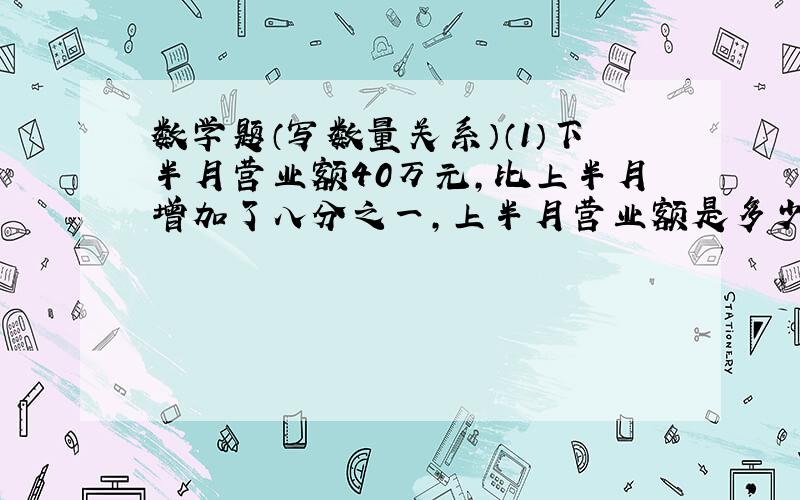 数学题（写数量关系）（1）下半月营业额40万元,比上半月增加了八分之一,上半月营业额是多少?（ ）+（ ）乘八分之一 =