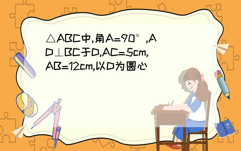 △ABC中,角A=90°,AD⊥BC于D,AC=5cm,AB=12cm,以D为圆心