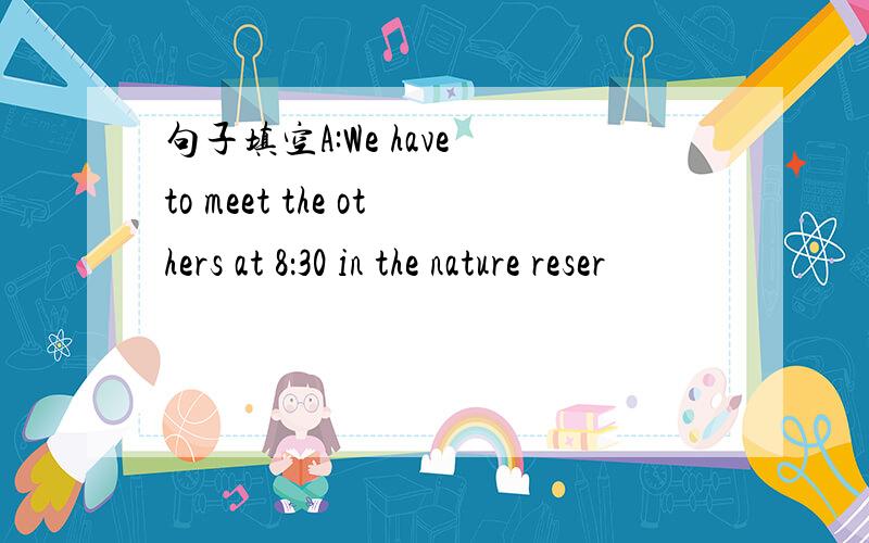 句子填空A:We have to meet the others at 8：30 in the nature reser