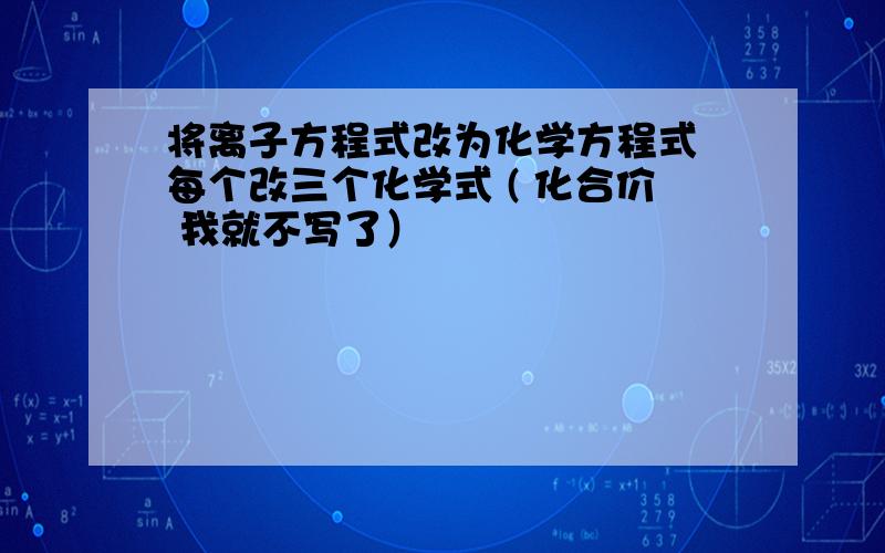 将离子方程式改为化学方程式 每个改三个化学式 ( 化合价 我就不写了）