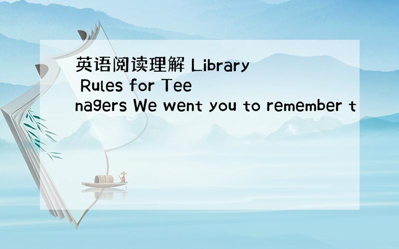 英语阅读理解 Library Rules for Teenagers We went you to remember t