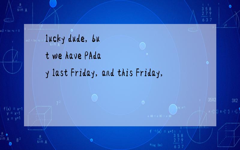 lucky dude, but we have PAday last Friday, and this Friday,