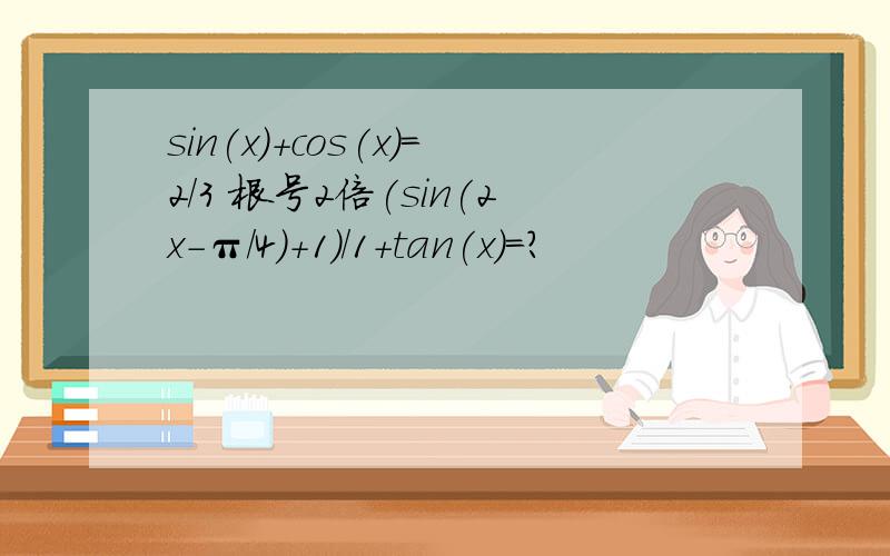 sin(x)+cos(x)=2/3 根号2倍(sin(2x-π/4)+1)/1+tan(x)=?