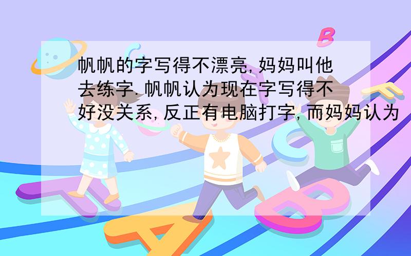 帆帆的字写得不漂亮,妈妈叫他去练字.帆帆认为现在字写得不好没关系,反正有电脑打字,而妈妈认为