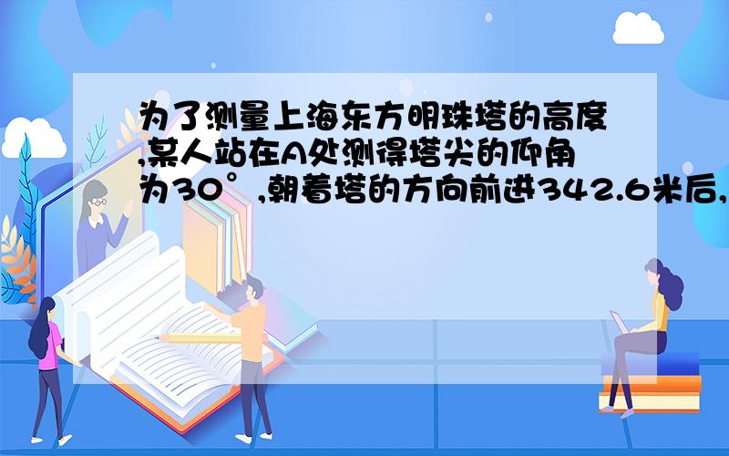 为了测量上海东方明珠塔的高度,某人站在A处测得塔尖的仰角为30°,朝着塔的方向前进342.6米后,到达B处测得塔尖的仰角