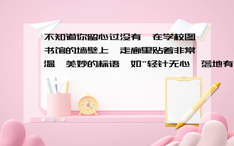 不知道你留心过没有,在学校图书馆的墙壁上,走廊里贴着非常温馨美妙的标语,如“轻针无心,落地有声,君子有意,默而不语”.如