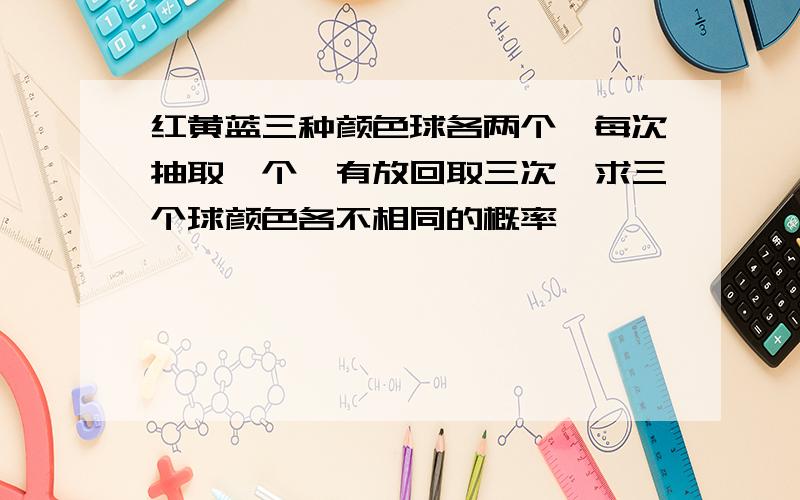 红黄蓝三种颜色球各两个,每次抽取一个,有放回取三次,求三个球颜色各不相同的概率