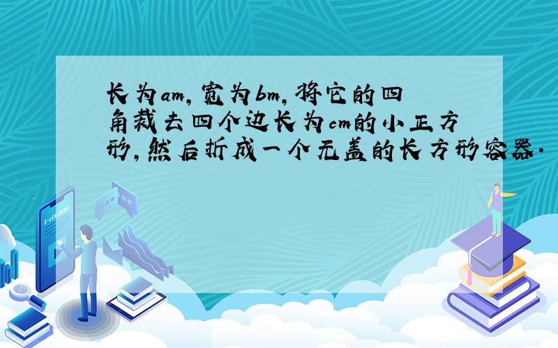 长为am,宽为bm,将它的四角裁去四个边长为cm的小正方形,然后折成一个无盖的长方形容器.