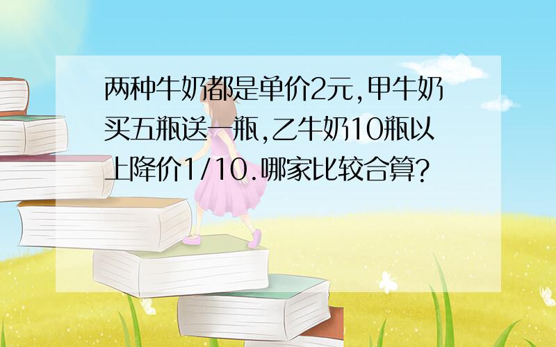 两种牛奶都是单价2元,甲牛奶买五瓶送一瓶,乙牛奶10瓶以上降价1/10.哪家比较合算?