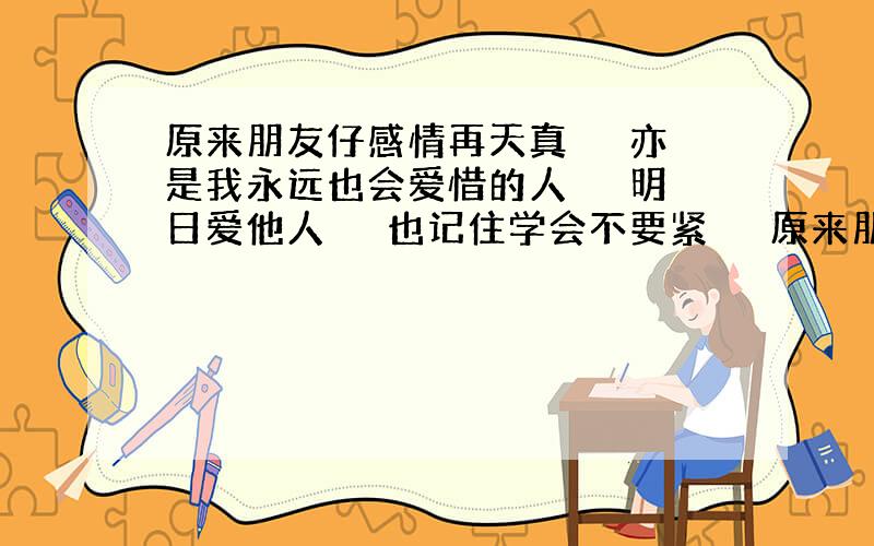 原来朋友仔感情再天真 　　亦是我永远也会爱惜的人 　　明日爱他人 　　也记住学会不要紧 　　原来朋友比恋人更高分 　　亦