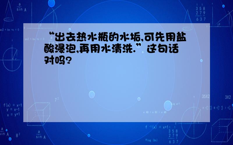 “出去热水瓶的水垢,可先用盐酸浸泡,再用水清洗.”这句话对吗?