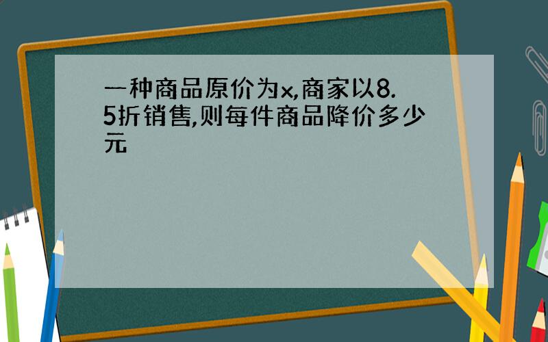 一种商品原价为x,商家以8.5折销售,则每件商品降价多少元