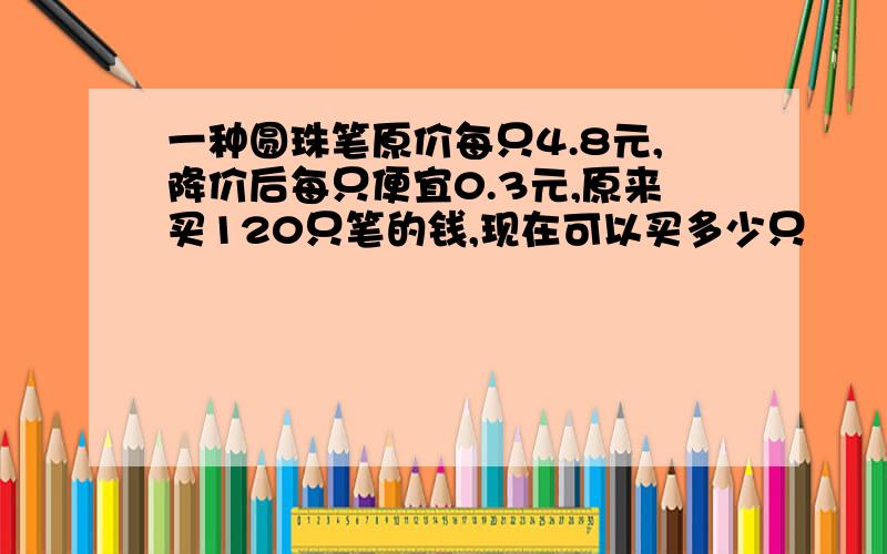 一种圆珠笔原价每只4.8元,降价后每只便宜0.3元,原来买120只笔的钱,现在可以买多少只