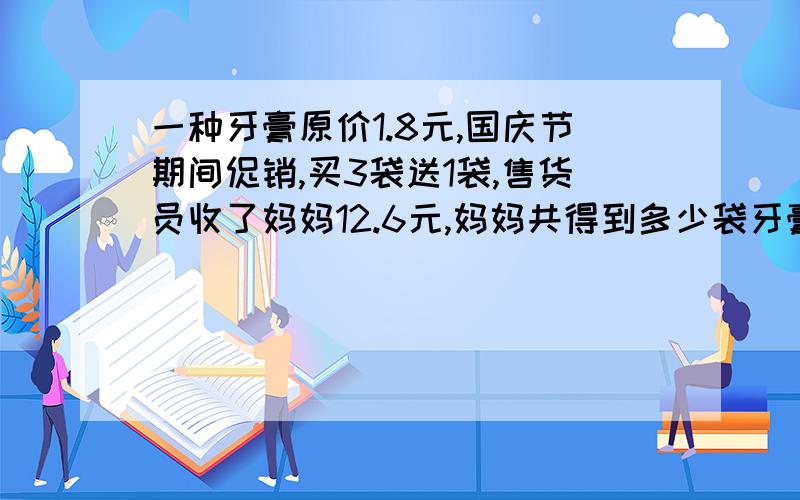 一种牙膏原价1.8元,国庆节期间促销,买3袋送1袋,售货员收了妈妈12.6元,妈妈共得到多少袋牙膏