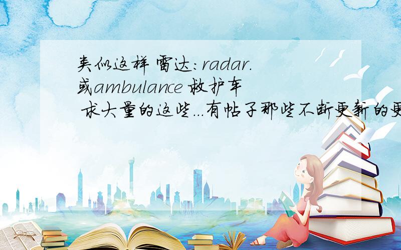 类似这样 雷达:radar.或ambulance 救护车 求大量的这些...有帖子那些不断更新的更好.没有也不紧要...