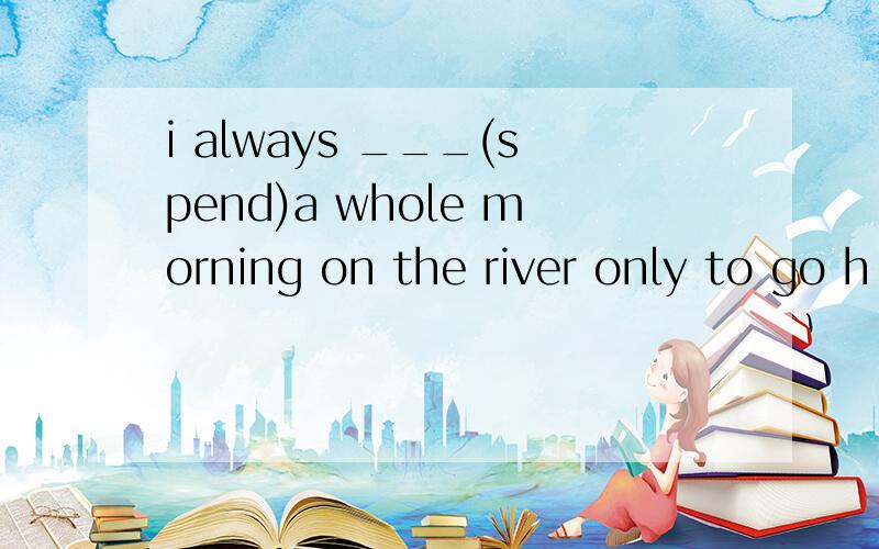 i always ___(spend)a whole morning on the river only to go h