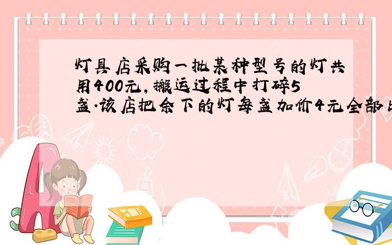 灯具店采购一批某种型号的灯共用400元,搬运过程中打碎5盏.该店把余下的灯每盏加价4元全部出售