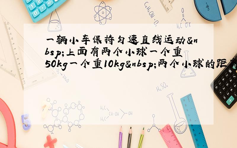 一辆小车保持匀速直线运动 上面有两个小球一个重50kg一个重10kg 两个小球的距离为s米 