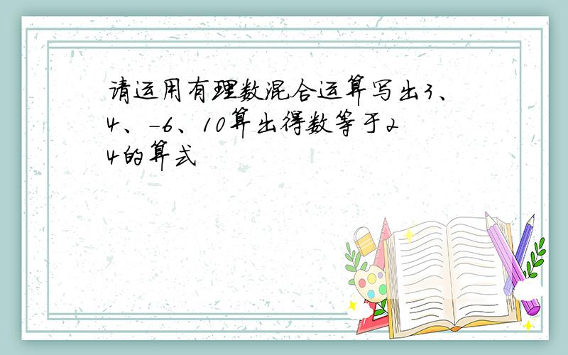 请运用有理数混合运算写出3、4、-6、10算出得数等于24的算式