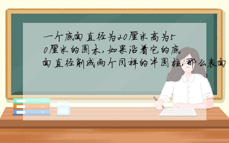 一个底面直径为20厘米高为50厘米的圆木,如果沿着它的底面直径削成两个同样的半圆柱,那么表面积增加（）平方厘米；如果把它