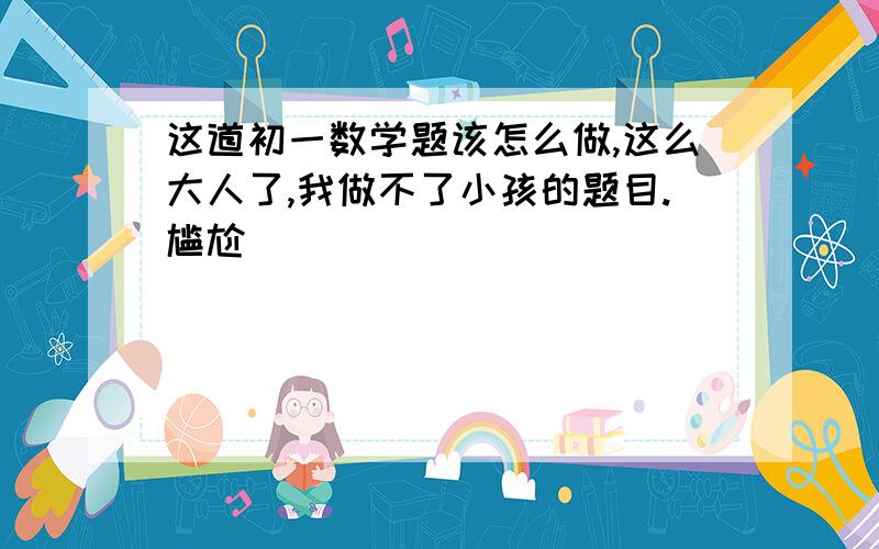 这道初一数学题该怎么做,这么大人了,我做不了小孩的题目.尴尬