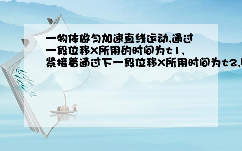 一物体做匀加速直线运动,通过一段位移X所用的时间为t1,紧接着通过下一段位移X所用时间为t2,则物体运动的