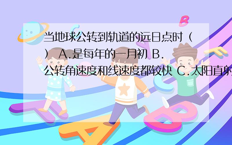 当地球公转到轨道的远日点时（） A.是每年的一月初 B.公转角速度和线速度都较快 C.太阳直射南半