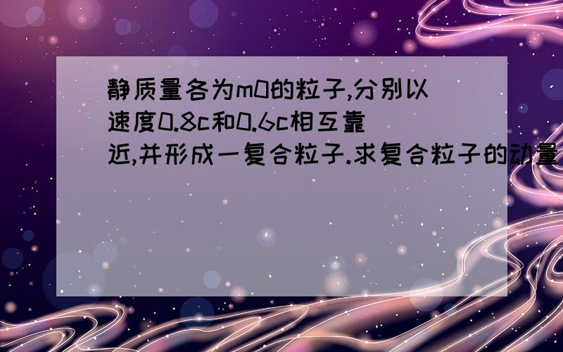 静质量各为m0的粒子,分别以速度0.8c和0.6c相互靠近,并形成一复合粒子.求复合粒子的动量、总能量、静质量、动能