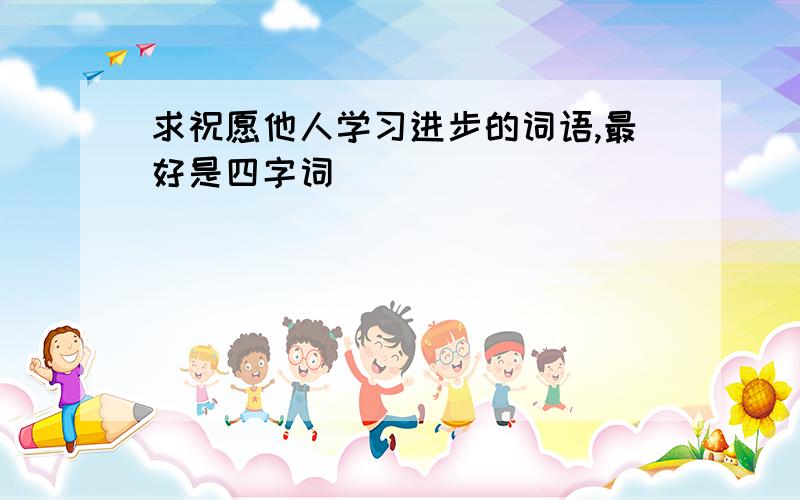 求祝愿他人学习进步的词语,最好是四字词