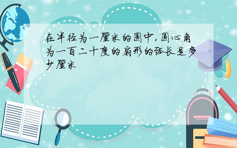 在半径为一厘米的圆中,圆心角为一百二十度的扇形的弧长是多少厘米